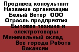 Продавец-консультант › Название организации ­ Белый Ветер, ООО › Отрасль предприятия ­ Бытовая техника и электротовары › Минимальный оклад ­ 20 000 - Все города Работа » Вакансии   . Челябинская обл.,Усть-Катав г.